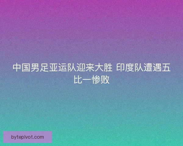 中国男足亚运队迎来大胜 印度队遭遇五比一惨败